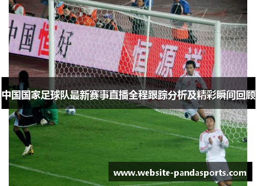 中国国家足球队最新赛事直播全程跟踪分析及精彩瞬间回顾