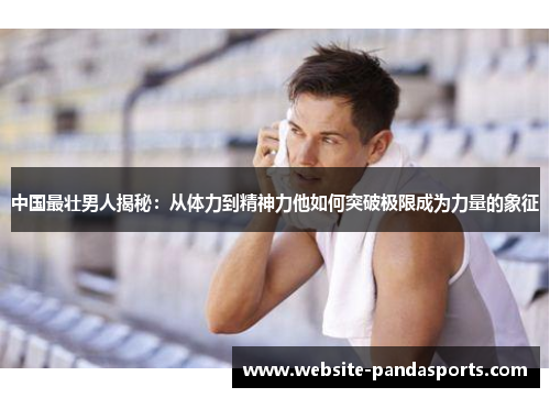 中国最壮男人揭秘：从体力到精神力他如何突破极限成为力量的象征