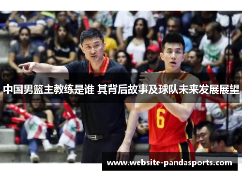 中国男篮主教练是谁 其背后故事及球队未来发展展望
